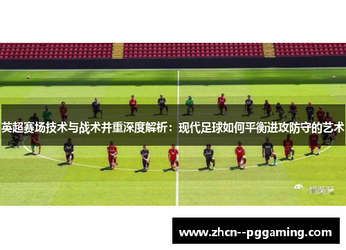 英超赛场技术与战术并重深度解析:现代足球如何平衡进攻防守的艺术 英超赛场技术与战术并重深度解析:现代足球如何平衡进攻防守的艺术