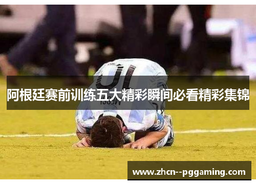 阿根廷赛前训练五大精彩瞬间必看精彩集锦 阿根廷赛前训练五大精彩瞬间必看精彩集锦