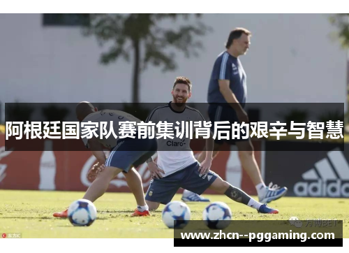阿根廷国家队赛前集训背后的艰辛与智慧 阿根廷国家队赛前集训背后的艰辛与智慧