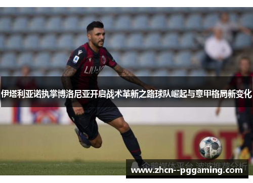 伊塔利亚诺执掌博洛尼亚开启战术革新之路球队崛起与意甲格局新变化 伊塔利亚诺执掌博洛尼亚开启战术革新之路球队崛起与意甲格局新变化
