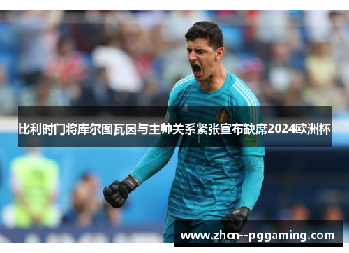 比利时门将库尔图瓦因与主帅关系紧张宣布缺席2024欧洲杯 比利时门将库尔图瓦因与主帅关系紧张宣布缺席2024欧洲杯