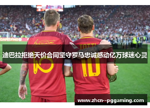 迪巴拉拒绝天价合同坚守罗马忠诚感动亿万球迷心灵 迪巴拉拒绝天价合同坚守罗马忠诚感动亿万球迷心灵