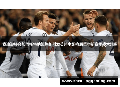 麦迪逊转会加盟托特纳姆热刺引发英超中场格局重塑新赛季战术想象 麦迪逊转会加盟托特纳姆热刺引发英超中场格局重塑新赛季战术想象